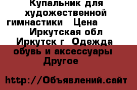 Купальник для художественной гимнастики › Цена ­ 7 000 - Иркутская обл., Иркутск г. Одежда, обувь и аксессуары » Другое   